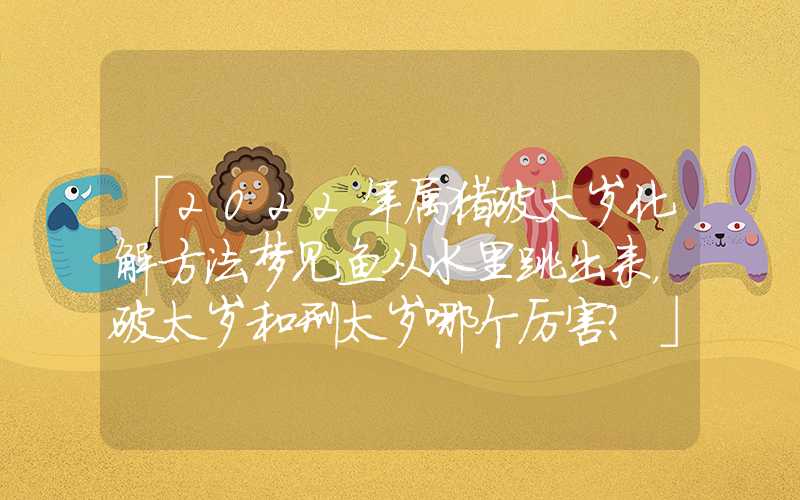 「2022年属猪破太岁化解方法梦见鱼从水里跳出来，破太岁和刑太岁哪个厉害？」2022年属猪破太岁化解方法，破太岁和刑太岁哪个厉害？