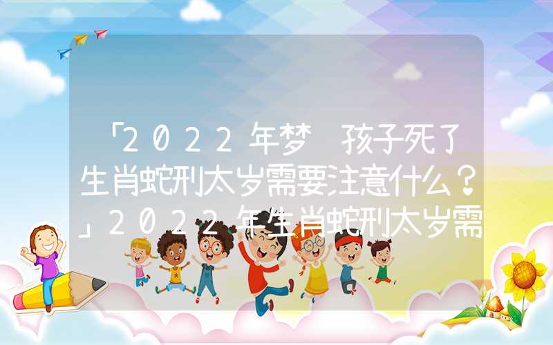 「2022年梦见孩子死了生肖蛇刑太岁需要注意什么？」2022年生肖蛇刑太岁需要注意什么？