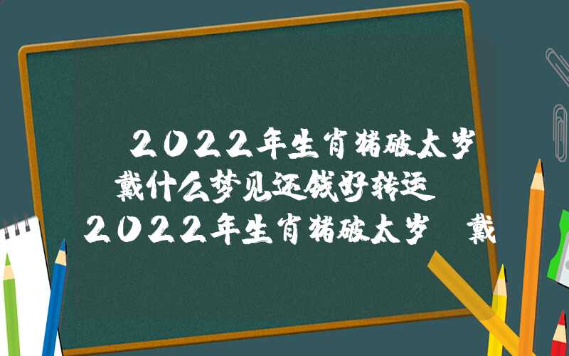 「2022年生肖猪破太岁佩戴什么梦见还钱好转运？」2022年生肖猪破太岁佩戴什么好转运？