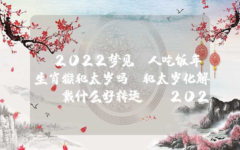「2022梦见请人吃饭年生肖猴犯太岁吗？犯太岁化解及佩戴什么好转运？」2022年生肖猴犯太岁吗？犯太岁化解及佩戴什么好转运？