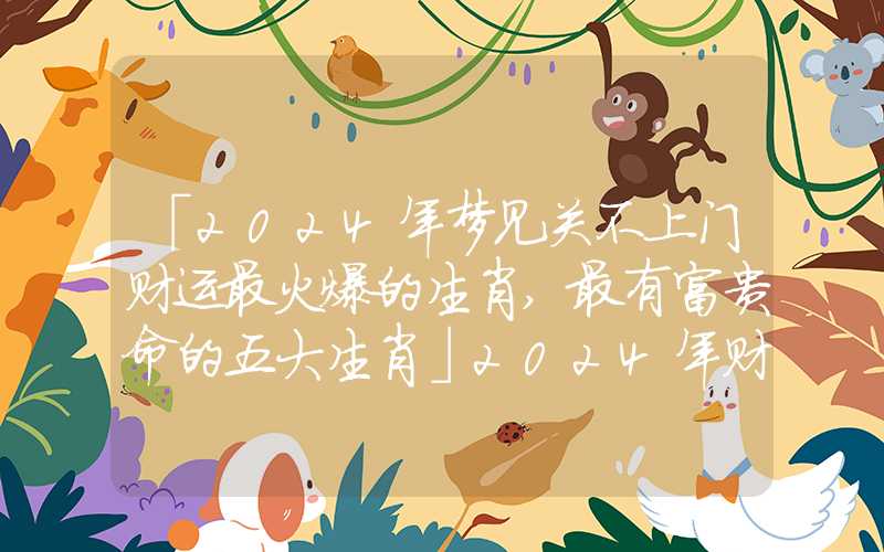「2024年梦见关不上门财运最火爆的生肖,最有富贵命的五大生肖」2024年财运最火爆的生肖,最有富贵命的五大生肖
