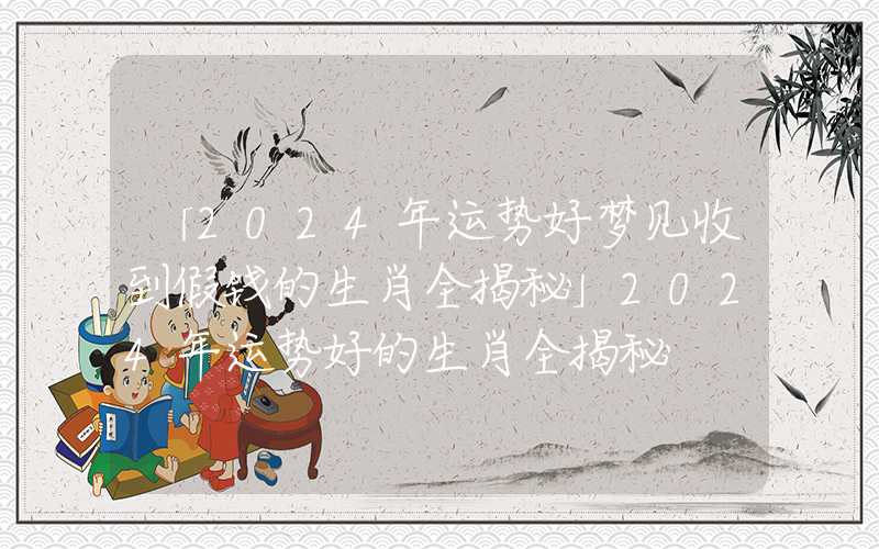 「2024年运势好梦见收到假钱的生肖全揭秘」2024年运势好的生肖全揭秘