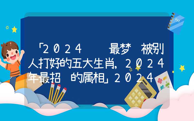 「2024财运最梦见被别人打好的五大生肖,2024年最招财的属相」2024财运最好的五大生肖,2024年最招财的属相