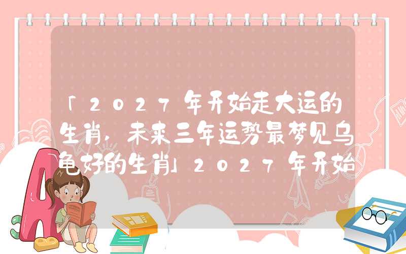 「2027年开始走大运的生肖,未来三年运势最梦见乌龟好的生肖」2027年开始走大运的生肖,未来三年运势最好的生肖