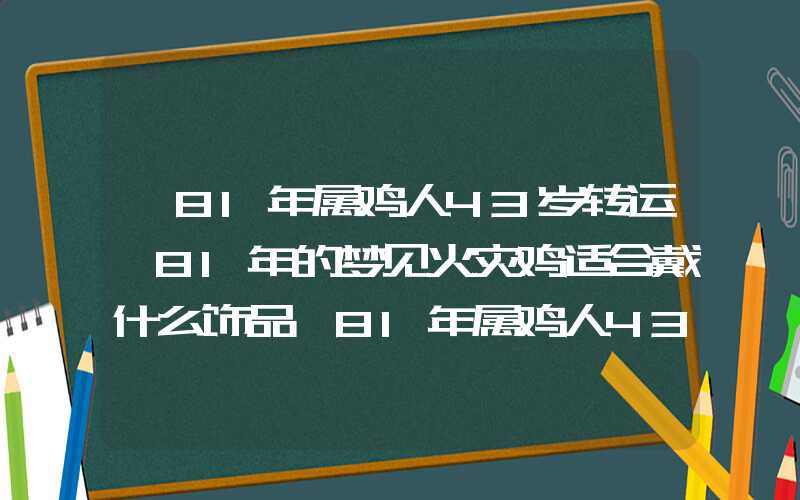 「81年属鸡人43岁转运,81年的梦见火灾鸡适合戴什么饰品」81年属鸡人43岁转运,81年的鸡适合戴什么饰品