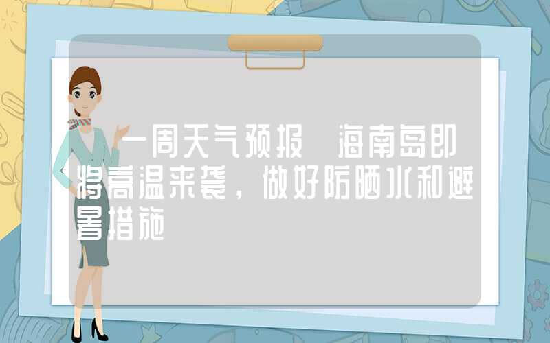 【一周天气预报】海南岛即将高温来袭，做好防晒水和避暑措施