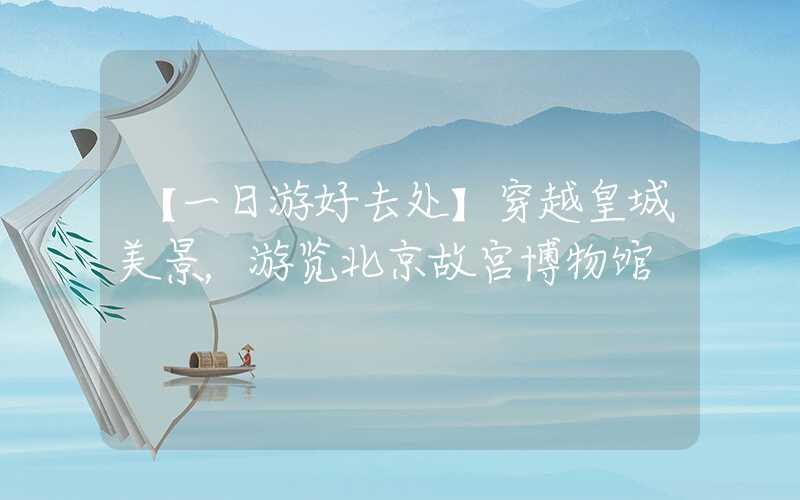 【一日游好去处】穿越皇城美景，游览北京故宫博物馆