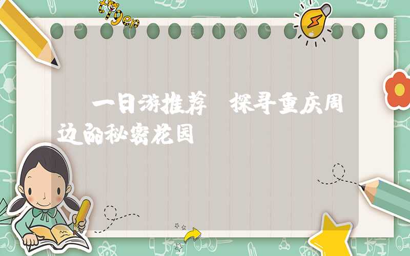 【一日游推荐】探寻重庆周边的秘密花园