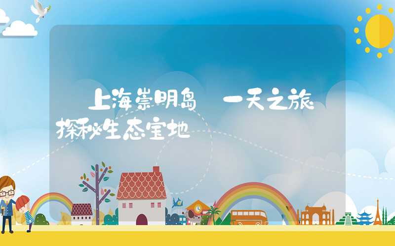 【上海崇明岛】一天之旅：探秘生态宝地