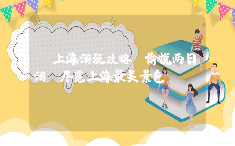【上海游玩攻略】愉悦两日游，尽览上海最美景色