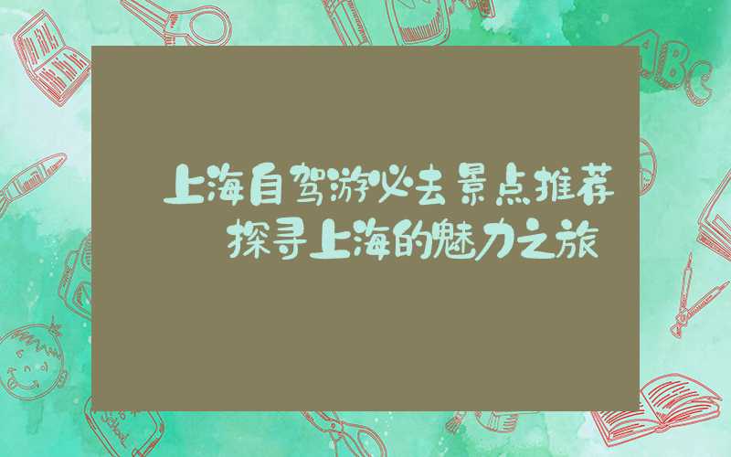 【上海自驾游必去景点推荐】——探寻上海的魅力之旅