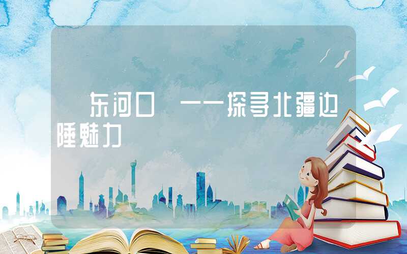 【东河口】——探寻北疆边陲魅力