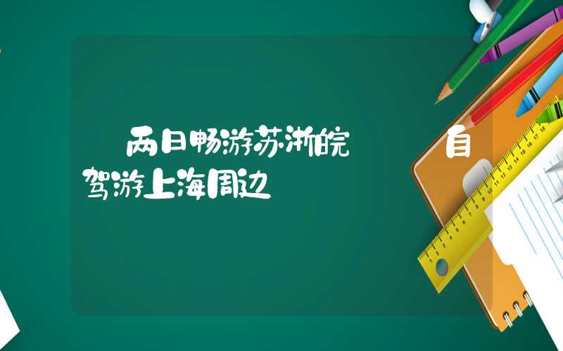 【两日畅游苏浙皖】——自驾游上海周边