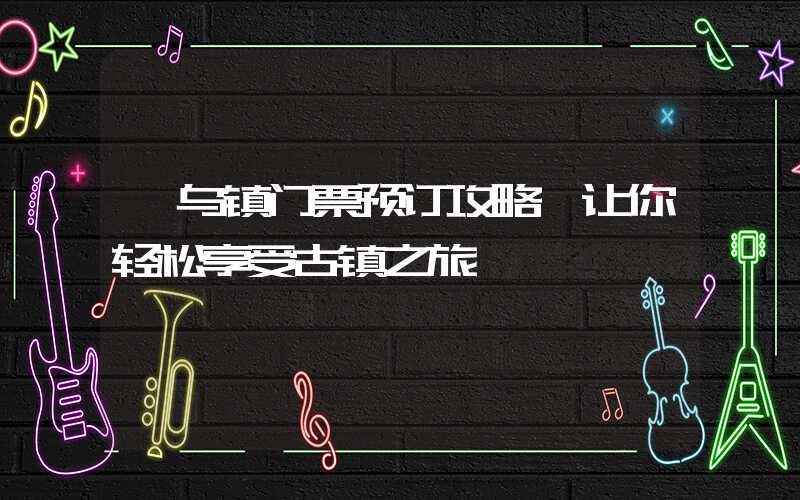 【乌镇门票预订攻略】让你轻松享受古镇之旅