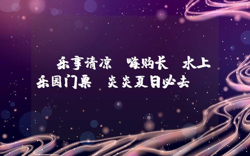 【乐享清凉】嗨购长隆水上乐园门票，炎炎夏日必去