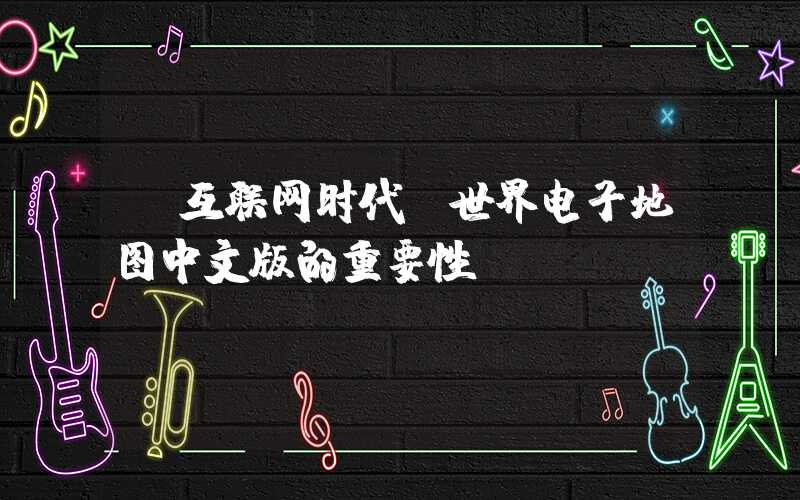 【互联网时代】世界电子地图中文版的重要性