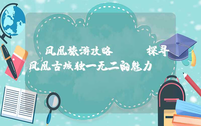 【凤凰旅游攻略】- 探寻凤凰古城独一无二的魅力