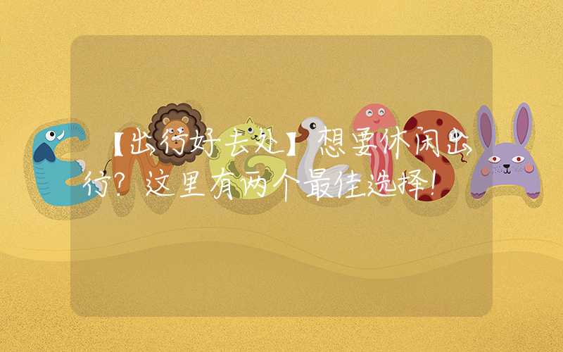 【出行好去处】想要休闲出行?这里有两个最佳选择!