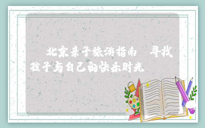 【北京亲子旅游指南：寻找孩子与自己的快乐时光】