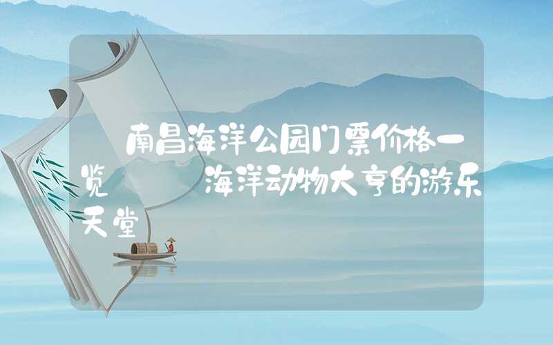 【南昌海洋公园门票价格一览】——海洋动物大亨的游乐天堂