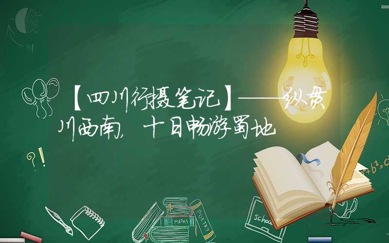 【四川行摄笔记】——纵贯川西南，十日畅游蜀地