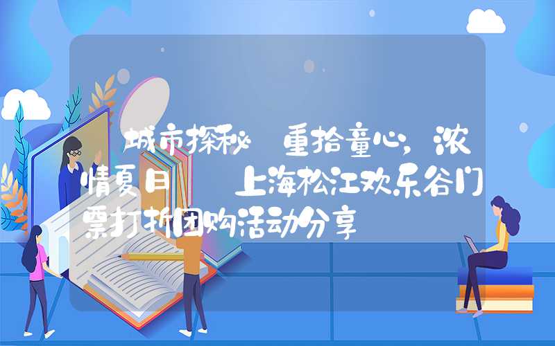 【城市探秘】重拾童心，浓情夏日——上海松江欢乐谷门票打折团购活动分享