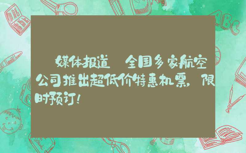 【媒体报道】全国多家航空公司推出超低价特惠机票,限时预订!
