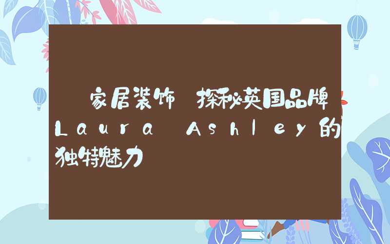 【家居装饰】探秘英国品牌Laura Ashley的独特魅力