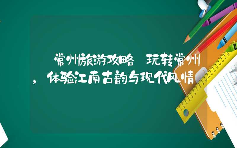 【常州旅游攻略】玩转常州,体验江南古韵与现代风情