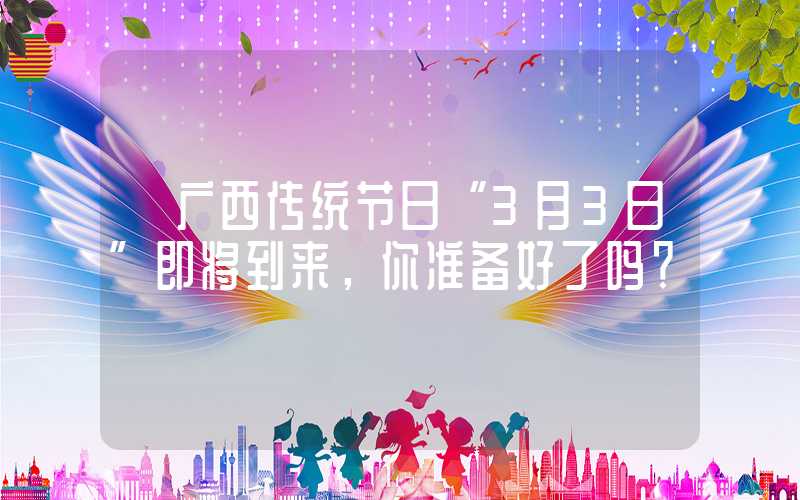 【广西传统节日“3月3日”即将到来，你准备好了吗？ 】