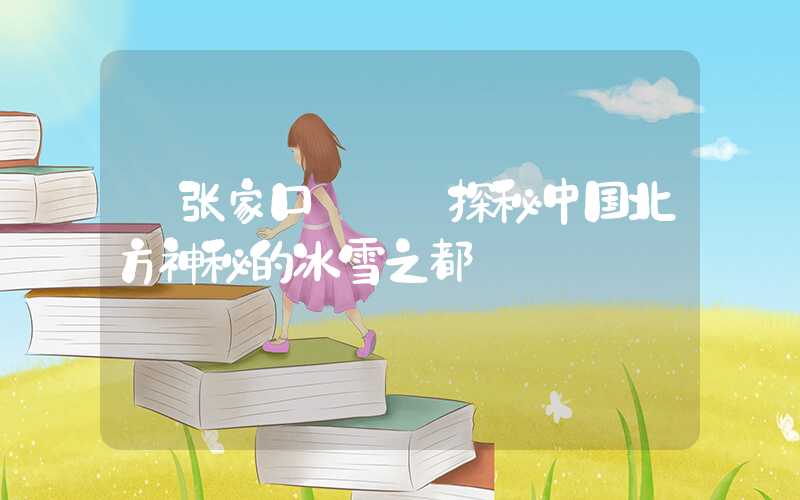 【张家口】——探秘中国北方神秘的冰雪之都
