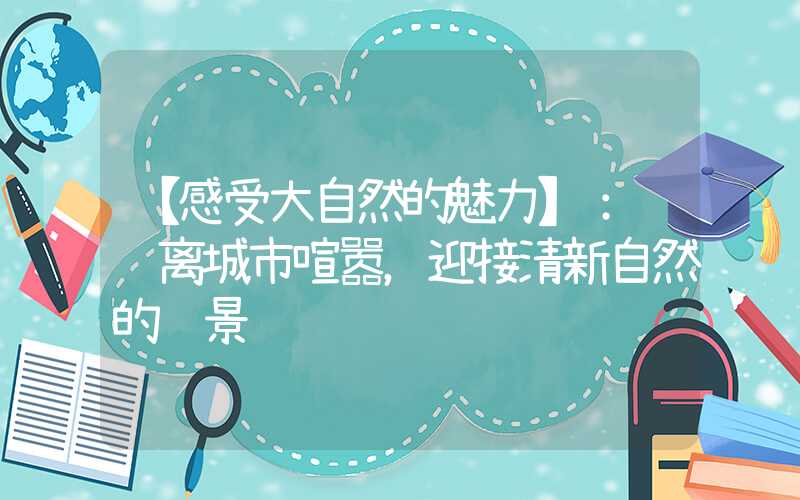 【感受大自然的魅力】： 远离城市喧嚣，迎接清新自然的风景