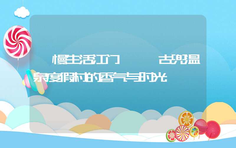 【慢生活江门】——古兜温泉度假村的香气与时光