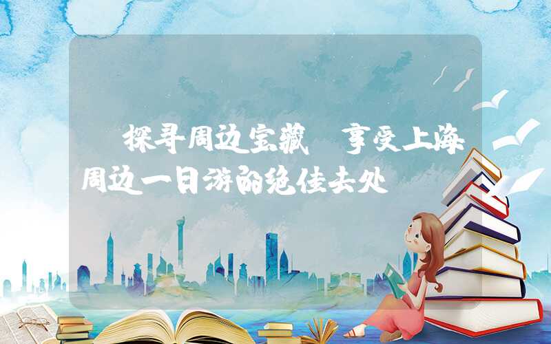 【探寻周边宝藏】享受上海周边一日游的绝佳去处