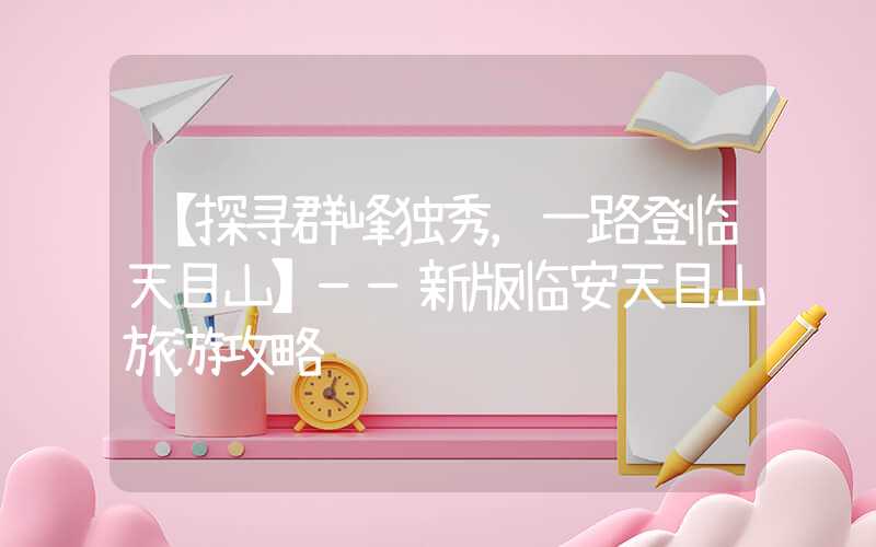 【探寻群峰独秀，一路登临天目山】——新版临安天目山旅游攻略