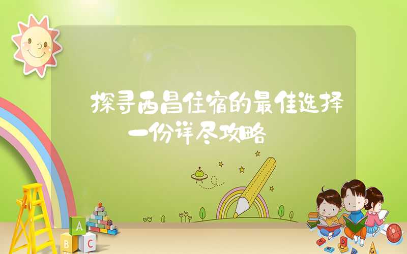 【探寻西昌住宿的最佳选择】——一份详尽攻略
