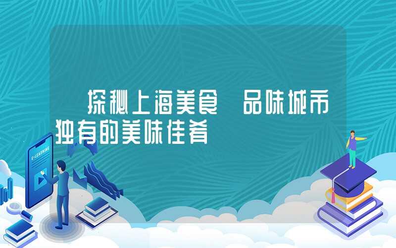 【探秘上海美食】品味城市独有的美味佳肴