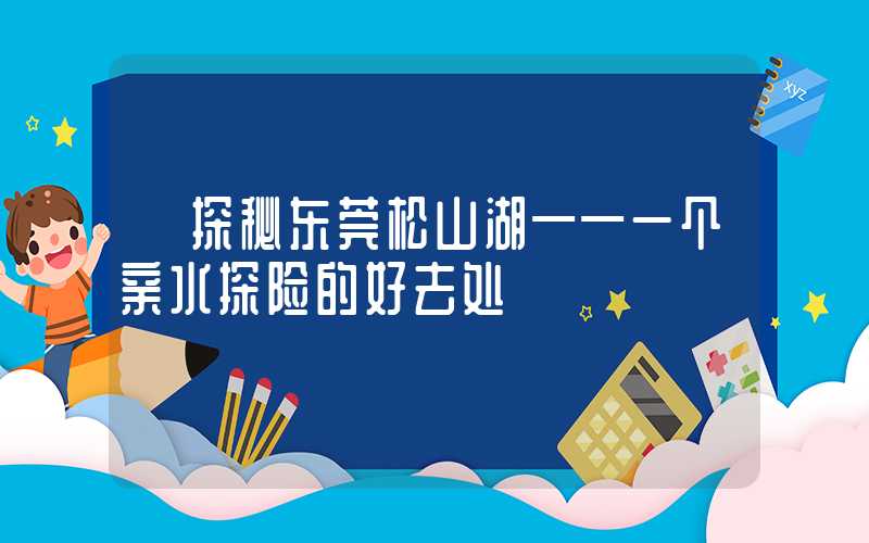 【探秘东莞松山湖——一个亲水探险的好去处】