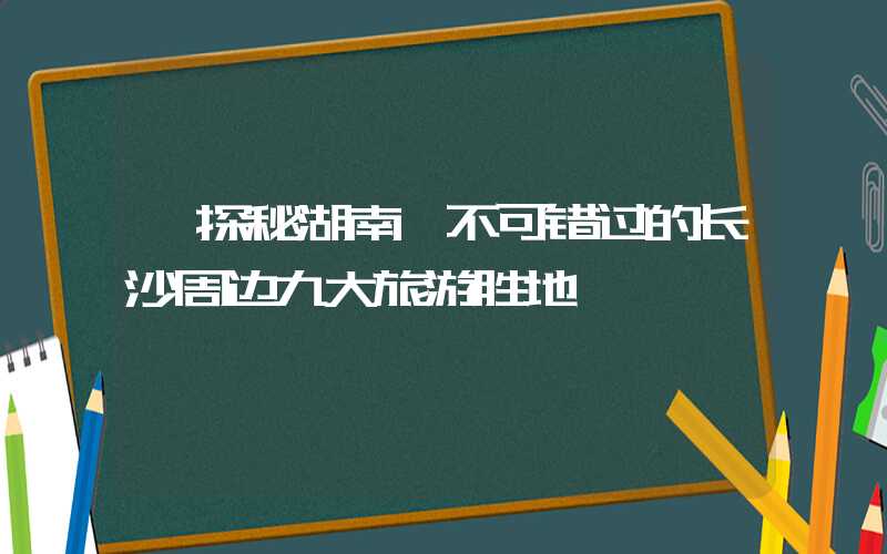 【探秘湖南】不可错过的长沙周边九大旅游胜地