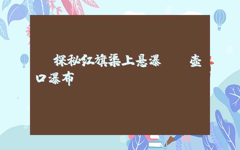 【探秘红旗渠上悬瀑——壶口瀑布】
