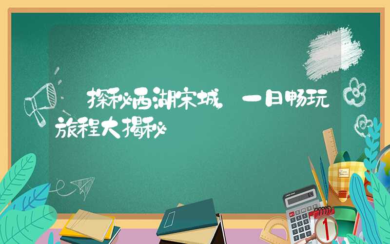 【探秘西湖宋城,一日畅玩旅程大揭秘】