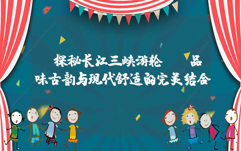 【探秘长江三峡游轮】：品味古韵与现代舒适的完美结合
