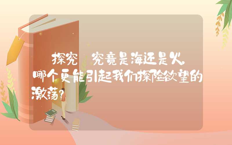 【探究】究竟是海还是火，哪个更能引起我们探险欲望的激荡？