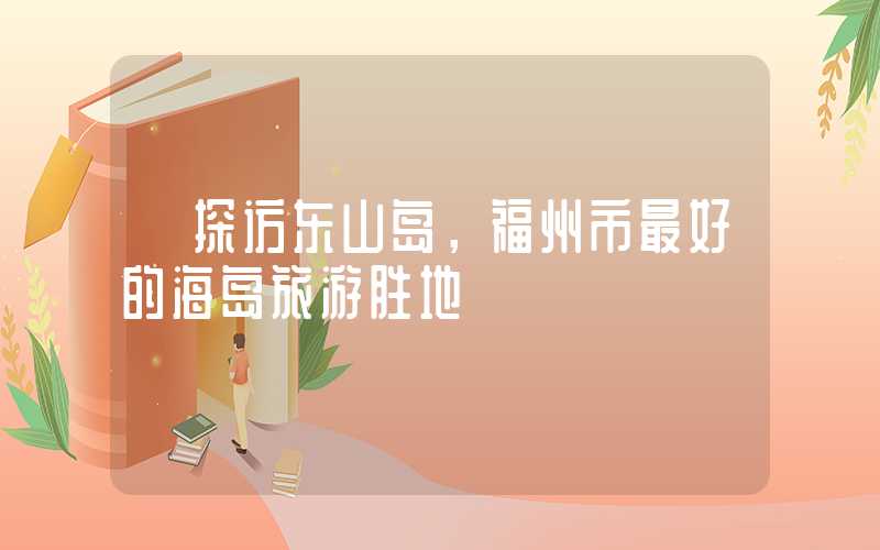 【探访东山岛,福州市最好的海岛旅游胜地】