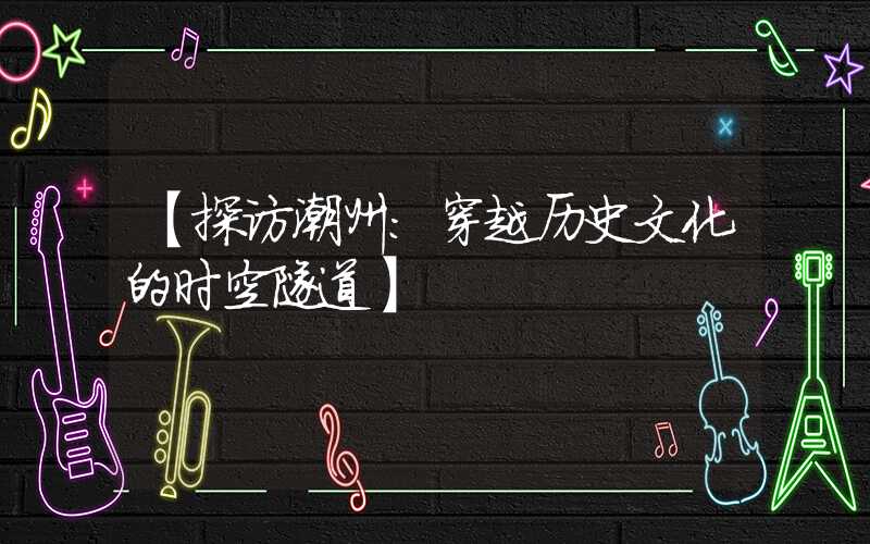 【探访潮州：穿越历史文化的时空隧道】
