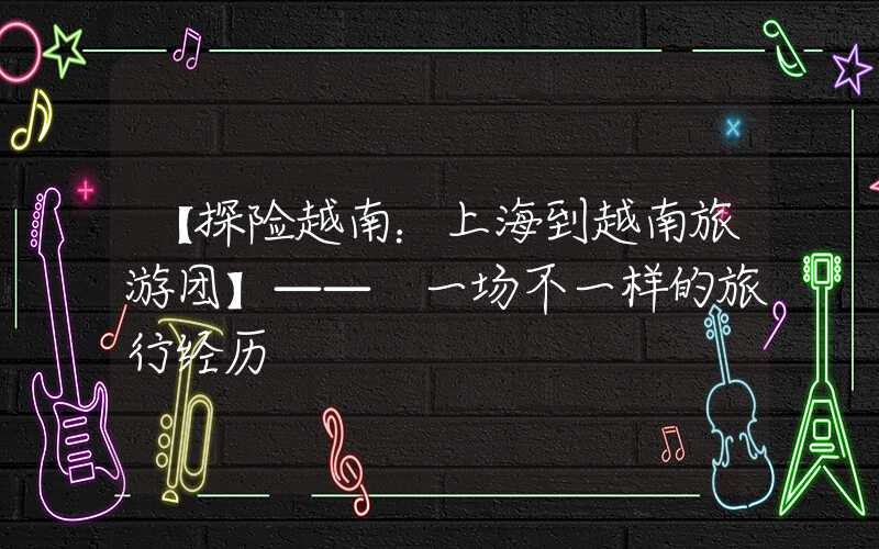 【探险越南：上海到越南旅游团】—— 一场不一样的旅行经历