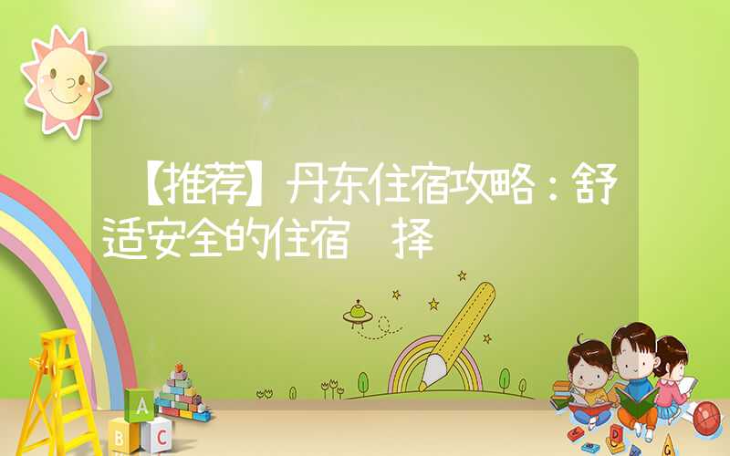 【推荐】丹东住宿攻略：舒适安全的住宿选择