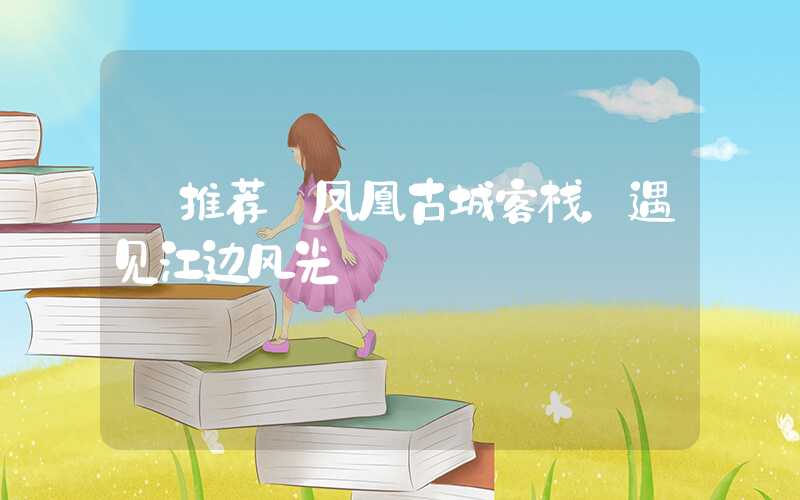 【推荐】凤凰古城客栈，遇见江边风光