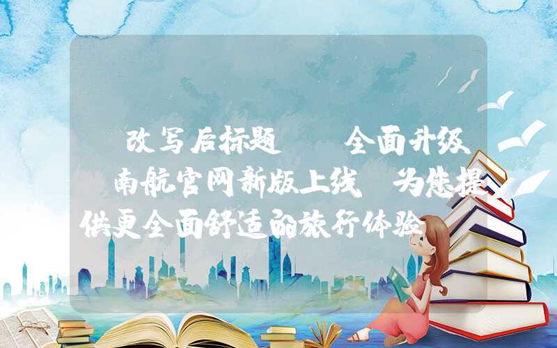 【改写后标题】:全面升级!南航官网新版上线,为您提供更全面舒适的旅行体验