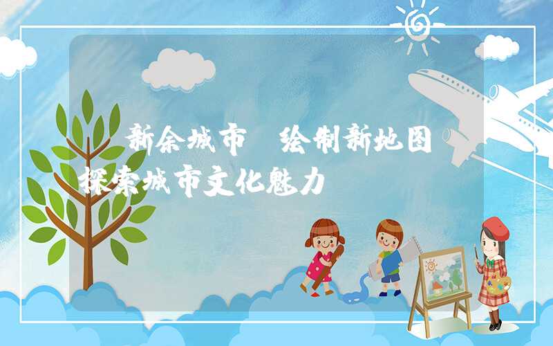 【新余城市】绘制新地图，探索城市文化魅力